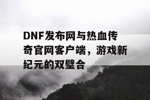 DNF发布网与热血传奇官网客户端，游戏新纪元的双璧合