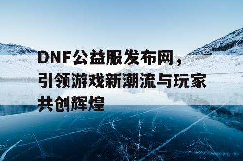 DNF公益服发布网，引领游戏新潮流与玩家共创辉煌