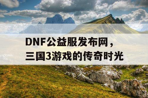 DNF公益服发布网，三国3游戏的传奇时光