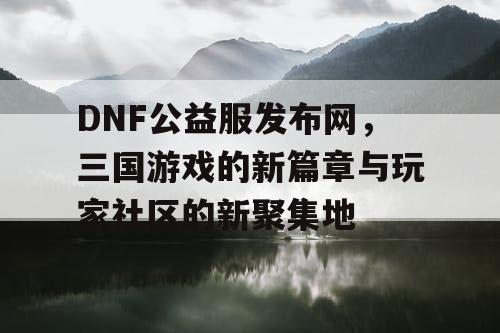 DNF公益服发布网，三国游戏的新篇章与玩家社区的新聚集地