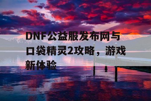 DNF公益服发布网与口袋精灵2攻略，游戏新体验