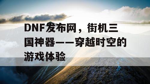 DNF发布网，街机三国神器——穿越时空的游戏体验