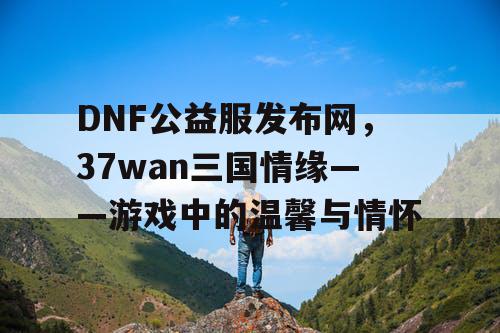 DNF公益服发布网，37wan三国情缘——游戏中的温馨与情怀