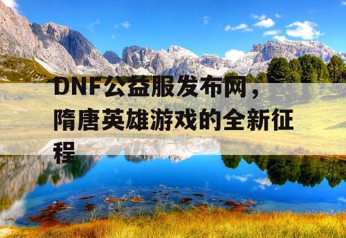 DNF公益服发布网，隋唐英雄游戏的全新征程