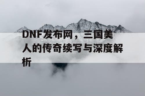 DNF发布网，三国美人的传奇续写与深度解析