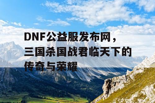 DNF公益服发布网，三国杀国战君临天下的传奇与荣耀