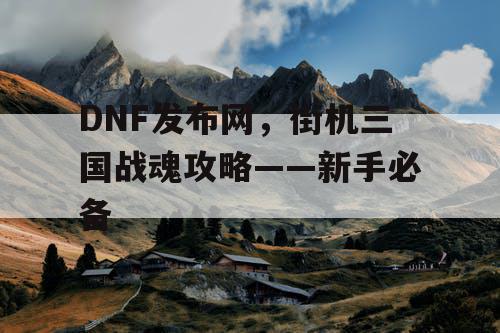 DNF发布网，街机三国战魂攻略——新手必备