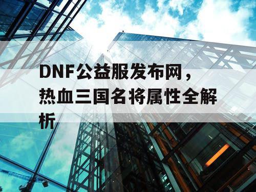 DNF公益服发布网，热血三国名将属性全解析