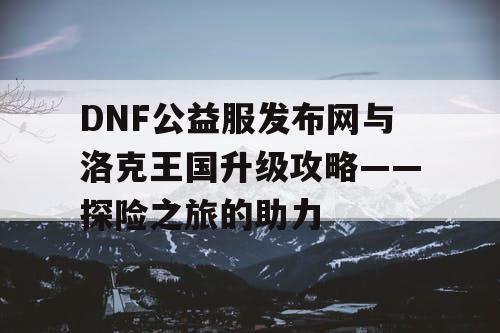 DNF公益服发布网与洛克王国升级攻略——探险之旅的助力