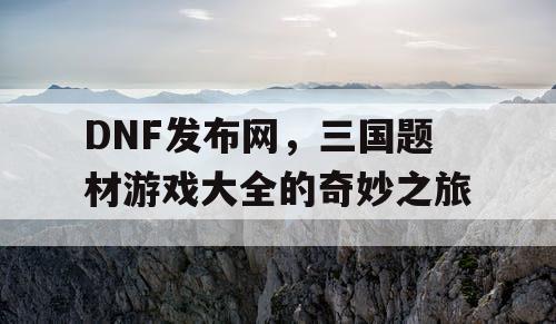 DNF发布网，三国题材游戏大全的奇妙之旅