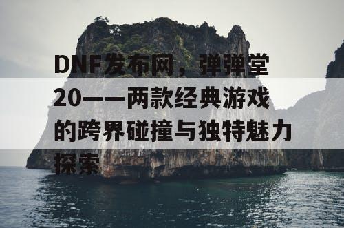 DNF发布网，弹弹堂20——两款经典游戏的跨界碰撞与独特魅力探索