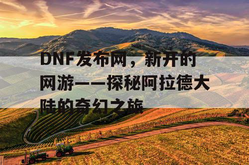 DNF发布网，新开的网游——探秘阿拉德大陆的奇幻之旅