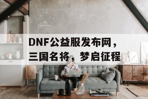 DNF公益服发布网，三国名将，梦启征程